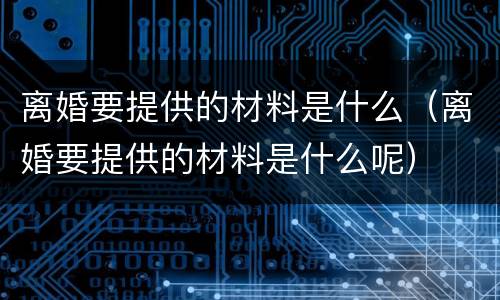 离婚要提供的材料是什么（离婚要提供的材料是什么呢）