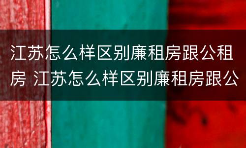 江苏怎么样区别廉租房跟公租房 江苏怎么样区别廉租房跟公租房呢