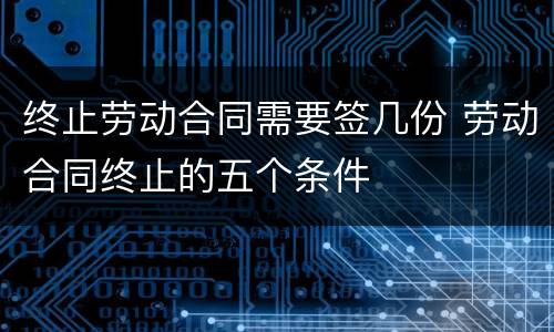 终止劳动合同需要签几份 劳动合同终止的五个条件