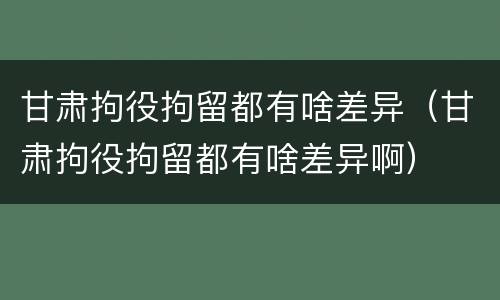 甘肃拘役拘留都有啥差异（甘肃拘役拘留都有啥差异啊）