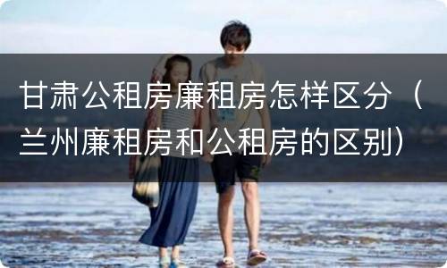 甘肃公租房廉租房怎样区分（兰州廉租房和公租房的区别）