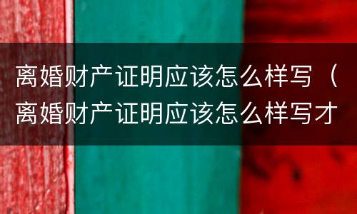 离婚财产证明应该怎么样写（离婚财产证明应该怎么样写才有效）