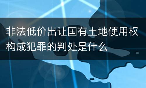 非法低价出让国有土地使用权构成犯罪的判处是什么