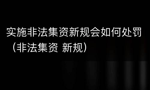 实施非法集资新规会如何处罚（非法集资 新规）