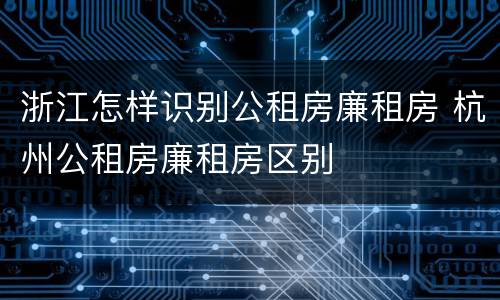浙江怎样识别公租房廉租房 杭州公租房廉租房区别