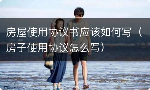 房屋使用协议书应该如何写（房子使用协议怎么写）
