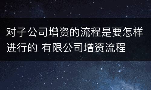 对子公司增资的流程是要怎样进行的 有限公司增资流程