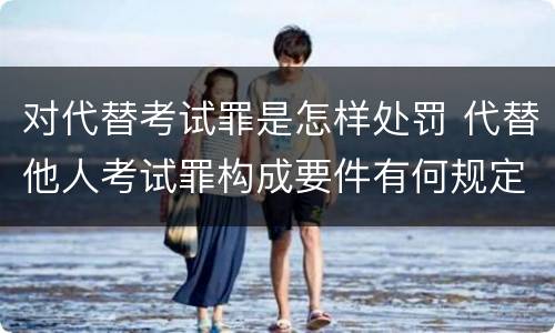 对代替考试罪是怎样处罚 代替他人考试罪构成要件有何规定