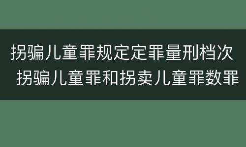 拐骗儿童罪规定定罪量刑档次 拐骗儿童罪和拐卖儿童罪数罪并罚