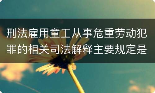 刑法雇用童工从事危重劳动犯罪的相关司法解释主要规定是什么