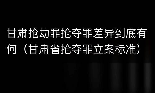 甘肃抢劫罪抢夺罪差异到底有何（甘肃省抢夺罪立案标准）