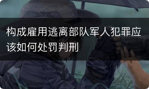构成雇用逃离部队军人犯罪应该如何处罚判刑