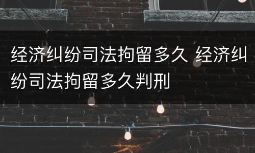 经济纠纷司法拘留多久 经济纠纷司法拘留多久判刑