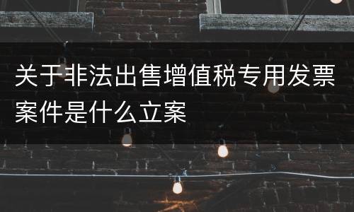 关于非法出售增值税专用发票案件是什么立案