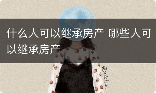 什么人可以继承房产 哪些人可以继承房产