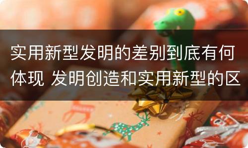 实用新型发明的差别到底有何体现 发明创造和实用新型的区别