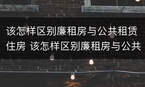 该怎样区别廉租房与公共租赁住房 该怎样区别廉租房与公共租赁住房的区别