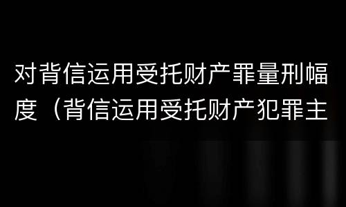 对背信运用受托财产罪量刑幅度（背信运用受托财产犯罪主体）