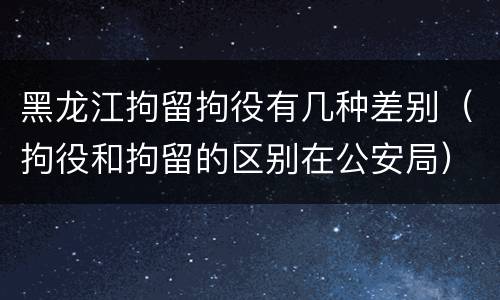 黑龙江拘留拘役有几种差别（拘役和拘留的区别在公安局）