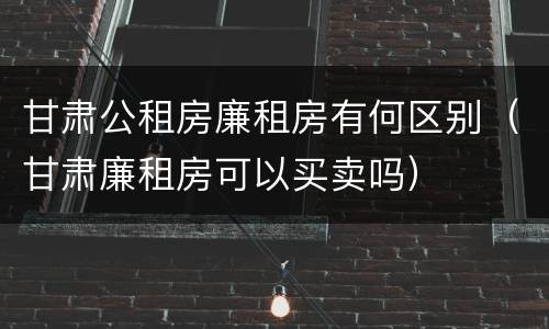 甘肃公租房廉租房有何区别（甘肃廉租房可以买卖吗）