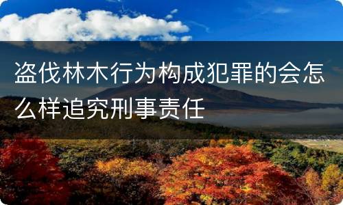 盗伐林木行为构成犯罪的会怎么样追究刑事责任