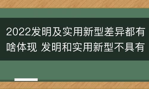 2022发明及实用新型差异都有啥体现 发明和实用新型不具有什么特性