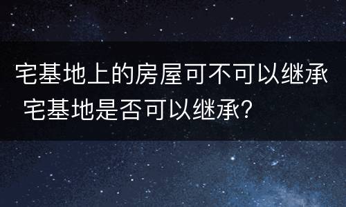 宅基地上的房屋可不可以继承 宅基地是否可以继承?