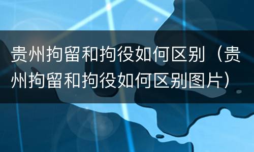 贵州拘留和拘役如何区别（贵州拘留和拘役如何区别图片）