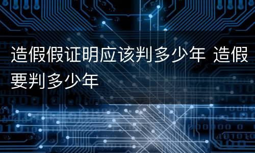 造假假证明应该判多少年 造假要判多少年