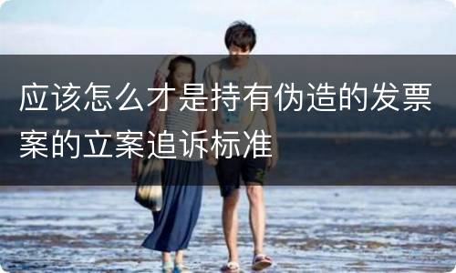 应该怎么才是持有伪造的发票案的立案追诉标准