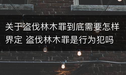 关于盗伐林木罪到底需要怎样界定 盗伐林木罪是行为犯吗