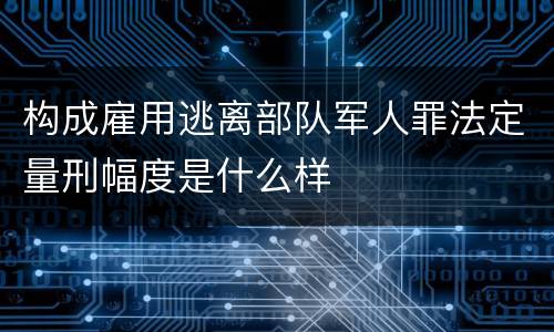 构成雇用逃离部队军人罪法定量刑幅度是什么样