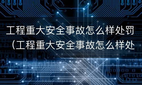 工程重大安全事故怎么样处罚（工程重大安全事故怎么样处罚的）