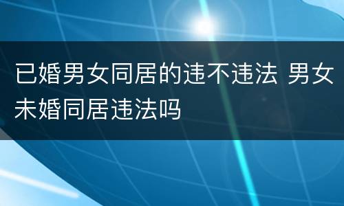 已婚男女同居的违不违法 男女未婚同居违法吗