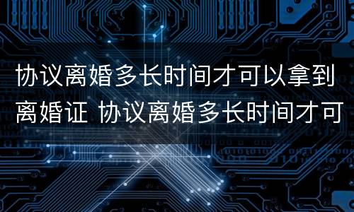 协议离婚多长时间才可以拿到离婚证 协议离婚多长时间才可以拿到离婚证呢