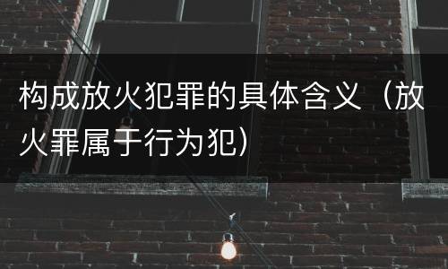 构成放火犯罪的具体含义（放火罪属于行为犯）