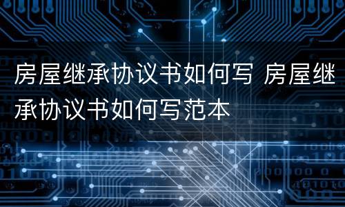 房屋继承协议书如何写 房屋继承协议书如何写范本