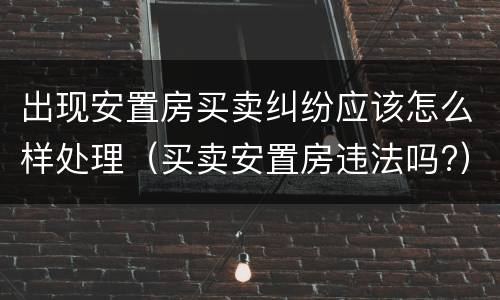 出现安置房买卖纠纷应该怎么样处理（买卖安置房违法吗?）