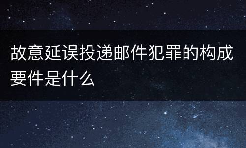 故意延误投递邮件犯罪的构成要件是什么