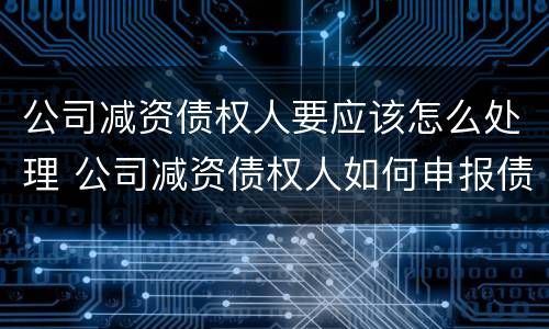 公司减资债权人要应该怎么处理 公司减资债权人如何申报债权
