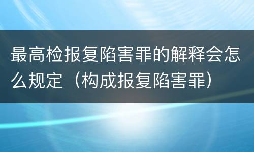 最高检报复陷害罪的解释会怎么规定（构成报复陷害罪）