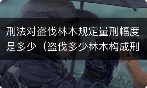 刑法对盗伐林木规定量刑幅度是多少（盗伐多少林木构成刑事犯罪）
