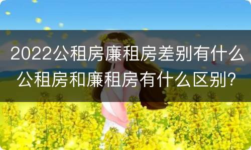 2022公租房廉租房差别有什么 公租房和廉租房有什么区别?2019年的