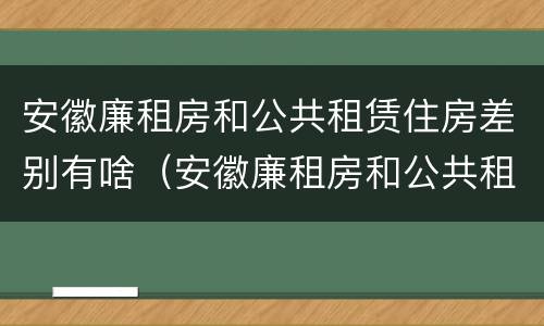 安徽廉租房和公共租赁住房差别有啥（安徽廉租房和公共租赁住房差别有啥不一样）