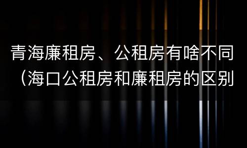 青海廉租房、公租房有啥不同（海口公租房和廉租房的区别）