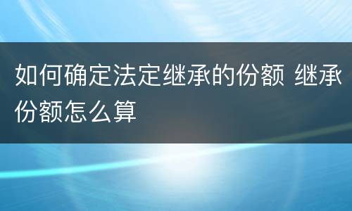 如何确定法定继承的份额 继承份额怎么算