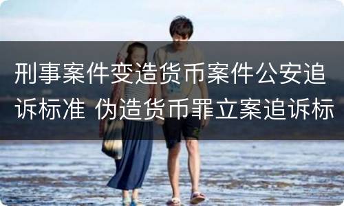 刑事案件变造货币案件公安追诉标准 伪造货币罪立案追诉标准