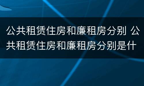 公共租赁住房和廉租房分别 公共租赁住房和廉租房分别是什么