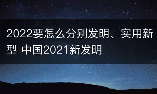 2022要怎么分别发明、实用新型 中国2021新发明