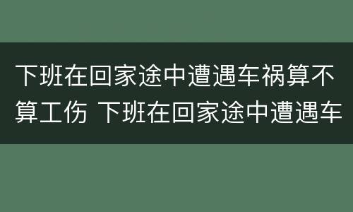 下班在回家途中遭遇车祸算不算工伤 下班在回家途中遭遇车祸算不算工伤事故